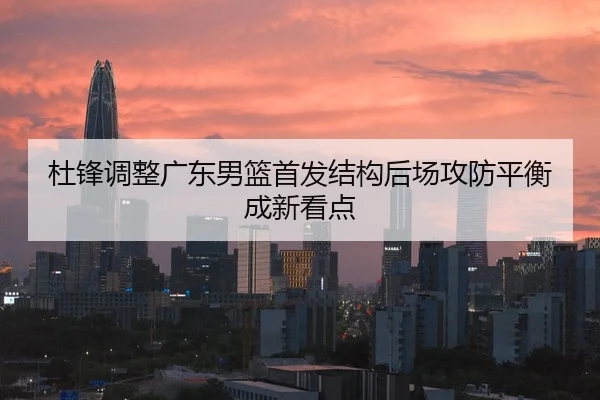 杜锋调整广东男篮首发结构后场攻防平衡成新看点